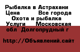 Рыбалка в Астрахани › Цена ­ 500 - Все города Охота и рыбалка » Услуги   . Московская обл.,Долгопрудный г.